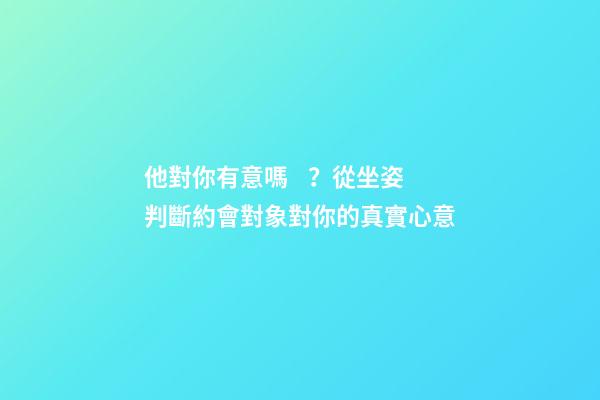 他對你有意嗎？從坐姿判斷約會對象對你的真實心意